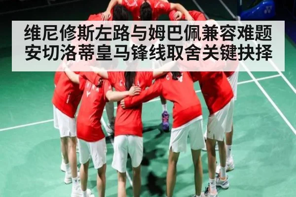 维尼修斯左路与姆巴佩兼容难题安切洛蒂皇马锋线取舍关键抉择
